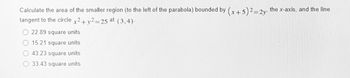 Calculate the area of the smaller region (to the left of the parabola) bounded by (x + 5)² = 2y, the x-axis, and the line
tangent to the circle x2 + y2=25 at (3,4).
22.89 square units
15.21 square units
43.23 square units
33.43 square units