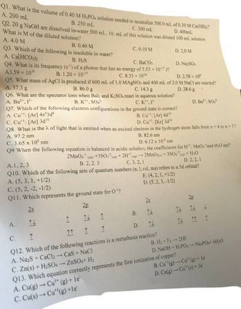 Q1. What is the volume of 0.40 M H3PO4 solution needed to neutralize 500.0 mL of 0.30 M Ca(OH)2?
A. 200 mL
B. 250 mL
D. 400mL
Q2. 20 g NaOH are dissolved in water 500 mL. 10. mL of this solution was diluted 100 mL solution
C. 500 mL
What is M of the diluted solution?
A. 4.0 M
B. 0.40 M
Q3. Which of the following is insoluble in water?
A. Ca(HCO3)2
B. H₂S
C. BaCO3
Q4. What is its frequency (s) of a photon that has an energy of 5.53 × 10-¹7 J?
A3.59 × 10-⁹
B. 1.20 × 10-17
C. 8.35 x 10¹6
D. 2.78 × 108
Q5. What mass of AgCl is produced if 600 mL of 1.0 MAgNO3 and 400 mL of 2.0 M NaCl are reacted?
A. 57.3 g
B. 86.0 g
C. 14.3 g
D. 28.6 g
Q6. What are the spectator ions when Bal2 and K2SO4 react in aqueous solution?
A. Ba²+, 1¹-
B. K+, SO4²-
C. K¹, 1¹-
A.
C.
1
C. 0.10 M
Q7. Which of the following electron configurations in the ground state is correct?
A. Cu: [Ar] 4s²3d8
C. Cut: [Ar]3d¹⁰
Q8. What is the λ of light that is emitted when an excited electron in the hydrogen atom falls from n = 4 to n = 1?
B. Cu*: [Ar] 4d¹0
D. Cu: [Kr]3d¹0
A. 97.2 nm
C. 3.65 x 10² nm
B. 82.6 nm
D. 6.12 x 10-2 nm
Q9 When the following equation is balanced in acidic solution, the coefficients for H¹, MnO4 and H₂0 are?
2MnO4¹ (aq) +3SO3(aq) + 2H(aq) + 2MnO2(s) + 3SO4²(g) + H₂O
C. 3, 2, 1
A. 1, 2, 3
B. 2, 2.3
D. 2, 2, 1
Q10. Which of the following sets of quantum numbers (n, 1, ral, ms) refers to a 5d orbital?
A. (5, 3, 1, +1/2)
E. (4, 2, 1, +1/2)
C. (5, 2, -2, -1/2)
D. (5, 2, 3, -1/2)
Q11. Which represents the ground state for O¹¹?
2s
2p
↑↓
1
11
1
1
1
Q12. Which of the following reactions is a metathesis reaction?
→ CaS+ NaCl
A. Na2S +CaCl₂
ZnSO4+ H₂
C. Zn(s) + H₂SO4
Q13. Which equation correctly represents the first ionization of copper?
A. Cu(g) → Cu¹* (g) + le`
C. Cu(s) → Cut (g) +le
B.
D.
2s
D. 2.0 M
↑↓
D. Na2SO4
D. Ba²+, SO4²-
리리
2p
↑↑
B. H₂+ F22HF
D. NaOH + H3PO4 Na3PO4+ 6H₂O
B. Cu (g) →→ Cu²(g) + le
D. Cu(g) → Cu¹*(s) + le