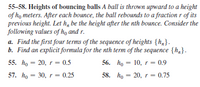 55-58. Heights of bouncing balls A ball is thrown upward to a height
of ho meters. After each bounce, the ball rebounds to a fraction r of its
previous height. Let h, be the height after the nth bounce. Consider the
following values of họ and r.
a. Find the first four terms of the sequence of heights {h,}.
b. Find an explicit formula for the nth term of the sequence {h,}.
55. ho = 20, r = 0.5
56. ho = 10, r = 0.9
57. ho = 30, r = 0.25
58. hо — 20, r 3D 0.75

