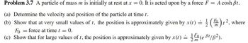 Problem 3.7 A particle of mass m is initially at rest at x = 0. It is acted upon by a force F
=
(a) Determine the velocity and position of the particle at time t.
1
(b) Show that at very small values of t, the position is approximately given by x(t) =
A cosh Bt.
Fo
m
= = force at time t = = 0.
Fo
(c) Show that for large values of t, the position is approximately given by x(t) = 1(e B¹/B²).
t2, where