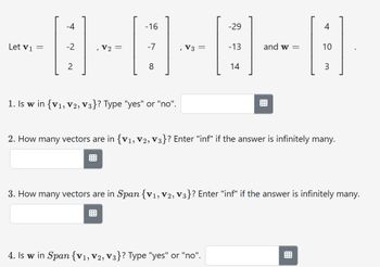 Let V1
-16
-8-8-8-8
-7
V3
-13
-4
-2
2
=
1. Is w in {V1, V2, V3}? Type "yes" or "no".
-29
14
4. Is w in Span {V₁, V2, V3}? Type "yes" or "no".
and w=
4
10
3
2. How many vectors are in {V₁, V2, V3}? Enter "inf" if the answer is infinitely many.
3. How many vectors are in Span {V₁, V2, V3}? Enter "inf" if the answer is infinitely many.