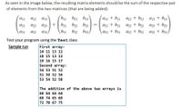 As seen in the image below, the resulting matrix elements should be the sum of the respective pair
of elements from the two matrices (that are being added):
b1 b12 b13
aj1 + bi a12 + b12 a13 + b13
az1 + b21 a2 + b2 az3 + b3
a12
a13
b21 b2
b3
%3D
a23
a31
a32
a33/
b31
b32
b33)
a31 + b31
a32 + b32 a33 + b33
Test your program using the Test class
Sample run
First array:
14 11 13 12
18 15 13 13
19 16 15 17
Second array:
54 53 51 52
51 59 52 56
53 54 52 58
The addition of the above two arrays is
68 64 64 64
69 74 65 69
72 70 67 75
+
