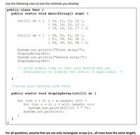 Use the following class to test the methods you develop
public class Test {
public static void main (String[] args) {
{ 14, 11, 13, 12 },
{ 18, 15, 13, 13 },
{ 19, 16, 15, 17 } };
int [] [] ml
%3D
{ 54, 53, 51, 52 },
{ 51, 59, 52, 56 },
{ 53, 54, 52, 58 } };
int [] [] m2
System.out.println ("First array:");
displayArray (ml);
System.out.println ("Second array:");
displayArray (m2);
/* write simple code to test your method and use
displayArray to display the result if applicable
//write your methods code here.
public static void displayArray (int [) m) {
for (int r = 0; r < m.length; r++) {
for (int c = 0; c < m[r].length; c++)
System.out.print (m[r] [c] + " ");
System.out.println ();
For all questions, assume that we use only rectangular arrays (i.e., all rows have the same length).
