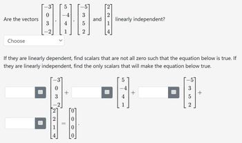 Are the vectors
Choose
4
1
03
+
3
If they are linearly dependent, find scalars that are not all zero such that the equation below is true. If
they are linearly independent, find the only scalars that will make the equation below true.
||
2
and linearly independent?
5
4
+
3
2
+