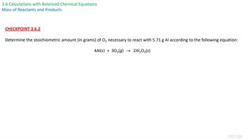 3.6 Calculations with Balanced Chemical Equations
Mass of Reactants and Products
CHECKPOINT 3.6.2
Determine the stoichiometric amount (in grams) of O₂ necessary to react with 5.71 g Al according to the following equation:
4Al(s) + 30₂(g) → 2Al₂O3(s)
232/700