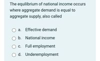 The equilibrium of national income occurs
where aggregate demand is equal to
aggregate supply, also called
O a. Effective demand
O b. National income
O c. Full employment
O d. Underemployment
