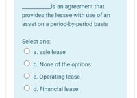 Lis an agreement that
provides the lessee with use of an
asset on a period-by-period basis
Select one:
a. sale lease
b. None of the options
c. Operating lease
O d. Financial lease
