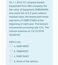 On 1.1 2016 YZ company leased
Equipment from ABC company, the
fair value of Equipment OMR680496
and useful life of it 5 years without
residual value, the lessee paid rental
payments of OMR123000 at the
beginning of each year. The lessee's
incremental borrowing rate 12%. The
interest expense on 13/12/2016
should be:
Select one:
a. OMR 44831
O b. OMR44351
c. OMR 35451
O d. None of the options
