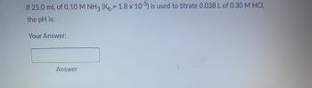 **Problem Statement:**

If 25.0 mL of 0.10 M NH₃ (K_b = 1.8 x 10⁻⁵) is used to titrate 0.038 L of 0.30 M HCl, calculate the pH.

**Your Answer:**

[Input Box]

**Answer Button**

**Explanation:**

In this problem, we are asked to find the pH after a titration has been performed. The substances involved are NH₃ (ammonia) with a given base dissociation constant (K_b) and HCl (hydrochloric acid).

- **Volume and concentration of NH₃:** 25.0 mL (0.025 L) of 0.10 M
- **Volume and concentration of HCl:** 0.038 L of 0.30 M
- **K_b for NH₃:** \(1.8 \times 10^{-5}\)

The task involves calculating the pH after the titration is complete. This involves stoichiometric calculations and potentially using the Henderson-Hasselbalch equation.

Students should input their calculated pH value in the input box provided and press the answer button to check their work.

The prompt allows for a hands-on learning approach for calculating the pH during a titration process.