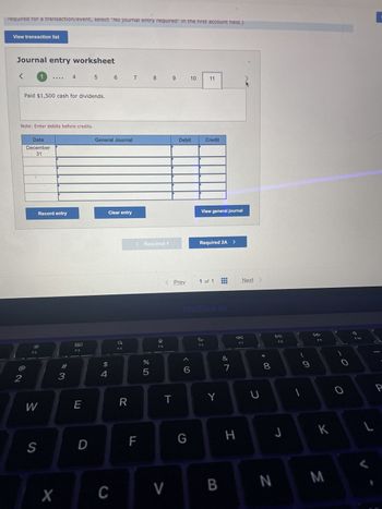 required for a transaction/event, select "No journal entry required" in the first account field.)
View transaction list
Journal entry worksheet
2
Note: Enter debits before credits.
1
Paid $1,500 cash for dividends.
Date
December
31
F2
W
S
Record entry
4
X
# 3
80
F3
E
5
D
General Journal
$
4
6 7 7 8
Clear entry
C
a
F4
R
< Required 1
F
%
5
F5
T
9 10
< Prev
V
Debit
6
G
11
Credit
View general journal
Required 2A >
MacBook Air
1 of 1
F6
Y
B
&
7
H
Next
F7
U
* CO
8
DII
F8
J
9
F9
K
N M
O
F10
L
Cor
P