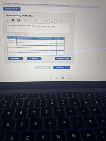 required for a transaction/event, select "No journal entry required" in the first account field.)
View transaction list
2
Journal entry worksheet
<
1
Date
December
20
F2
Note: Enter debits before credits.
W
S
2
Completed a project for Liu Corporation and received $5,625 cash.
Record entry
X
3
80
F3
3
E
D
4 5
General Journal
$
4
C
Clear entry
F4
R
6
F
< Required 1
%
5
7
F5
V
&
T
Debit
< Prev
6
G
Credit
11
View general journal
Required 2A >
1 of 1
MacBook Air
F6
Y
B
&
7
H
7
Next >
F7
U
* CO
8
N
DII
F8
J
1
9
F9
K
M
O
7 8
L
L