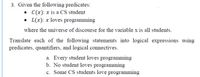 3. Given the following predicates:
• C(x): x is a CS student
• L(x): x loves programming
where the universe of discourse for the variable x is all students.
Translate each of the following statements into logical expressions using
predicates, quantifiers, and logical connectives.
a. Every student loves programming
b. No student loves programming
c. Some CS students love programming
