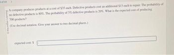 of 10
O Macmillan Learning
A company produces products at a cost of $35 each. Defective products cost an additional $15 each to repair. The probability of
no defective products is 80%. The probability of 5% defective products is 20%. What is the expected cost of producing
700 products?
(Use decimal notation. Give your answer to two decimal places.)
expected cost: $