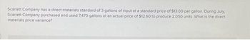 Scarlett Company has a direct materials standard of 3 gallons of input at a standard price of $13.00 per gallon. During July,
Scarlett Company purchased and used 7,470 gallons at an actual price of $12.60 to produce 2,050 units. What is the direct
materials price variance?