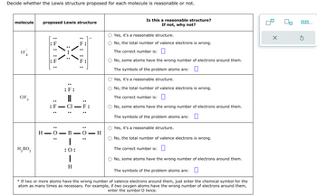 Decide whether the Lewis structure proposed for each molecule is reasonable or not.
molecule proposed Lewis structure
CIF
H BO3
:: ::
: F
: 0:
\/
:F:
I
=0:
:: ::
I
: F
H-O-B-O-H
|
:0:
1
H
Is this a reasonable structure?
If not, why not?
O Yes, it's a reasonable structure.
O No, the total number of valence electrons is wrong.
The correct number is:
O No, some atoms have the wrong number of electrons around them.
The symbols of the problem atoms are: 0
O Yes, it's a reasonable structure.
O No, the total number of valence electrons is wrong.
The correct number is:
O No, some atoms have the wrong number of electrons around them.
The symbols of the problem atoms are: 0
O Yes, it's a reasonable structure.
O No, the total number of valence electrons is wrong.
The correct number is:
O No, some atoms have the wrong number of electrons around them.
The symbols of the problem atoms are: 0
* If two or more atoms have the wrong number of valence electrons around them, just enter the chemical symbol for the
atom as many times as necessary. For example, if two oxygen atoms have the wrong number of electrons around them,
enter the symbol O twice.
X
0.0.
S