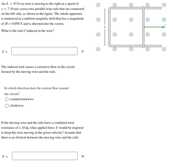 An L = 47.0 cm wire is moving to the right at a speed of
v = 7.10 m/s across two parallel wire rails that are connected
on the left side, as shown in the figure. The whole apparatus
is immersed in a uniform magnetic field that has a magnitude
of B = 0.950 T and is directed into the screen.
What is the emf & induced in the wire?
E =
The induced emf causes a current to flow in the circuit
formed by the moving wire and the rails.
In which direction does the current flow around
the circuit?
counterclockwise
F =
clockwise
V
If the moving wire and the rails have a combined total
resistance of 1.35 Q, what applied force F would be required
to keep the wire moving at the given velocity? Assume that
there is no friction between the moving wire and the rails.
N
L
Ø
18
8
Ø
V
Ø