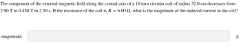 The component of the external magnetic field along the central axis of a 18 turn circular coil of radius 32.0 cm decreases from
2.90 T to 0.450 T in 2.50 s. If the resistance of the coil is R = 6.00 2, what is the magnitude of the induced current in the coil?
magnitude:
A