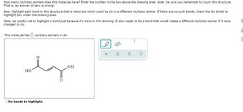 How many cis/trans isomers does this molecule have? Enter the number in the box above the drawing area. Note: be sure you remember to count this structure.
That is, an answer of zero is wrong!
Also, highlight each bond in this structure that is trans but which could be cis in a different cis/trans isomer. If there are no such bonds, check the No bonds to
highlight box under the drawing area.
Note: be careful not to highlight a bond just because it's trans in this drawing! It also needs to be a bond that would create a different cis/trans isomer if it were
changed to cis.
This molecule has cis/trans isomers in all.
dy
HO
No bonds to highlight.
OH
X
?
0