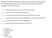 Identify the stellar stage described in each statement by placing the
correct letter below on the line. (Will count as grade, watch the
Brainþop video if confused)
1.
A rapidly-spinning neutron star that sends out radio waves
2.
An area of infinite density that traps even light
3.
Clouds of gas and dust that sometimes clump together to form stars
4.
A star that has shed its outer layers, which become a big cloud of gas and dust
5.
_The explosion created by a rapidly-collapsing star
6.
A star that expands after exhausting its hydrogen fuel
a. Black hole
b. Planetary Nebula
c. Supernova
d. Red Giant
e. Pulsar
f. Stellar Nursery
