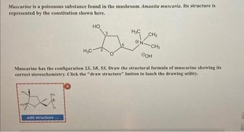 Muscarine is a poisonous substance found in the mushroom Amanita muscaria. Its structure is
represented by the constitution shown here.
H₂O
H₂C
edit structure...
HO
2
H₂C
ON
CH3
CH3
Muscarine has the configuration 2S, 3R, 5S. Draw the structural formula of muscarine showing its
correct stereochemistry. Click the "draw structure" button to lauch the drawing utility.
OOH