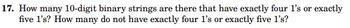 17. How many 10-digit binary strings are there that have exactly four l's or exactly
five 1's? How many do not have exactly four I's or exactly five I's?