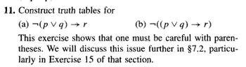 11. Construct truth tables for
(a) (pv q) → r
(b) ((p v q) → r)
This exercise shows that one must be careful with paren-
theses. We will discuss this issue further in §7.2, particu-
larly in Exercise 15 of that section.