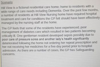 Scenario
Hill View is a fictional residential care home; home to residents with a
wide range of care needs including Dementia. Over the past few months,
a number of residents at Hill View Nursing home have required hospital
treatment and care for conditions the GP felt should have been effectively
managed by the nursing staff at the home.
The GP feels that some of the residents have experienced; poor
management of diabetes care which resulted in two patients becoming
critically ill. One gentleman resident developed sepsis possibly due to
poor care of pressure sores and another lady's health significantly
deteriorated following the home not ordering her repeat prescription and
her not receiving her medicines for a five-day period prior to hospital
admission. As there are a number of cases, the GP has Safeguarding
concerns.