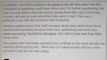 In addition, one of the residents disclosed to the GP they didn't like the
food given at mealtimes and it was often cold. On further questioning she
said she and others often felt rushed, giving them little say in how they
washed, dressed or even what time they went to bed. This was a
particular issue with the residents with Dementia.
Another resident stated that staff changed all the time which they found
stressful and upsetting because their care, particularly personal care
needs was being 'handled by strangers' who didn't know how they liked
things done.
One patient with Dementia seemed to be confined to her room despite her
seeming distressed by this. When the GP asked he was told by a care
assistant it was for her own safety.