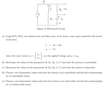 u
where the state vector is x =
R
I
L
R₁
iL
VC
R₂
ic
Figure 2: Electrical Circuit
(a) Using KVL, KCL, the inductor law and Ohm's law, write down a state space model for this circuit
of the form
x =
Y =
VC
VR2
]
u is the applied voltage and y = VR₂.
(b) Determine the values of the parameters R, R₁, R2, L, C such that the system is controllable.
(c) Determine the values of the parameters R, R₁, R2, L, C such that the system is observable.
(d) Choose a set of parameter values such that the system is not controllable and find the corresponding
set of controllable states.
Ax + Bu;
Cx
(e) Choose a set of parameter values such that the system is not observable and find the corresponding
set of unobservable states.