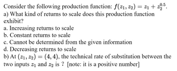 Consider the following production function: ƒ(21, 22) = 21+ 20.5.
a) What kind of returns to scale does this production function
exhibit?
a. Increasing returns to scale
b. Constant returns to scale
c. Cannot be determined from the given information
d. Decreasing returns to scale
b) At (21, 22) = (4,4), the technical rate of substitution between the
two inputs 2₁ and z2 is? [note: it is a positive number]