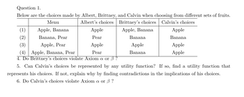 Question 1.
Below are the choices made by Albert, Brittney, and Calvin when choosing from different sets of fruits.
Menu
Albert's choices
Brittney's choices Calvin's choices
Apple, Banana
(1)
(2)
(3)
Apple, Banana
Banana, Pear
Apple, Pear
Apple
Pear
Apple
Pear
Banana
Apple
Banana
Apple
Banana
Apple
Apple
(4) Apple, Banana, Pear
4. Do Brittney's choices violate Axiom a or ß ?
5. Can Calvin's choices be represented by any utility function? If so, find a utility function that
represents his choices. If not, explain why by finding contradictions in the implications of his choices.
6. Do Calvin's choices violate Axiom a or 3?