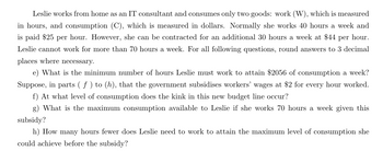 Leslie works from home as an IT consultant and consumes only two goods: work (W), which is measured
in hours, and consumption (C), which is measured in dollars. Normally she works 40 hours a week and
is paid $25 per hour. However, she can be contracted for an additional 30 hours a week at $44 per hour.
Leslie cannot work for more than 70 hours a week. For all following questions, round answers to 3 decimal
places where necessary.
e) What is the minimum number of hours Leslie must work to attain $2056 of consumption a week?
Suppose, in parts ( ƒ ) to (h), that the government subsidises workers' wages at $2 for every hour worked.
f) At what level of consumption does the kink in this new budget line occur?
g) What is the maximum consumption available to Leslie if she works 70 hours a week given this
subsidy?
h) How many hours fewer does Leslie need to work to attain the maximum level of consumption she
could achieve before the subsidy?