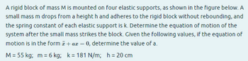 A rigid block of mass M is mounted on four elastic supports, as shown in the figure below. A
small mass m drops from a heighth and adheres to the rigid block without rebounding, and
the spring constant of each elastic support is k. Determine the equation of motion of the
system after the small mass strikes the block. Given the following values, if the equation of
motion is in the form + ax = 0, determine the value of a.
M = 55 kg; m = 6 kg; k=181 N/m; h = 20 cm