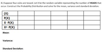 8.) Suppose four coins are tossed. Let X be the random variable representing the number of HEADS that
occur. Construct the Probability Distribution and solve for the mean, variance and standard deviation.
(X)
P(X)
X.P(X)
X².P(X)
Mean:
Variance:
Standard Deviation: