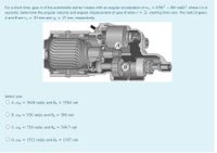 For a short time, gear A of the automobile starter rotates with an angular acceleration of a = 450r? – 60t rad/s², where t is in
seconds. Determine the angular velocity and angular displacement of gear B when t = 2s, starting from rest. The radii of gears
A and B are rA = 10 mm and rg = 15 mm, respectively.
B
Select one:
O A. wB = 3648 rad/s; and 0g = 3584 rad
%3D
O B. OB = 528 rad/s; and 0g = 288 rad
O C.OB = 720 rad/s; and Og = 346.7 rad
O D. OB = 1512 rad/s; and 0g
1107 rad
%3D
%3D
