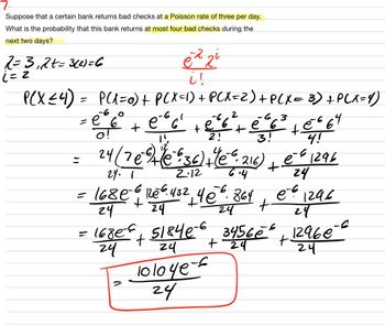 7.
Suppose that a certain bank returns bad checks at a Poisson rate of three per day.
What is the probability that this bank returns at most four bad checks during the
next two days?
2=3₁2t=3(2)=6
i = 2
PCX ≤ 4) =
e² 2²
i !
P(X=0) + P(X=1) + P(X=2) + P(X= 3) + P(X=4)
=
= e 6°
o!
+
(
-66² +²6² +²²6²³² +0²6 64
-6.3
e
e
14
2!
3!
4!
24 ( 7 e 9+ (0 636) + (e ² 216) e-6 1296
+
24. 1
2.12
6.4
24
e-6 1296
168 € -6 126 6.432 4€ 6.864
24
+
24
24
24
= 1680-€ + 51840-6 34560² + 12960-²
24
24
+ 24
24
bloye
24