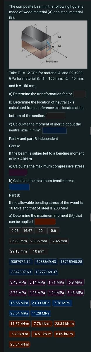 The composite beam in the following figure is
made of wood material (A) and steel material
(B).
h1
M
h2
b-150 mm
Take E1 = 12 GPa for material A, and E2 =200
GPa for material B, h1 = 150 mm, h2 = 40 mm,
and b = 150 mm.
a) Determine the transformation factor.
b) Determine the location of neutral axis
calculated from a reference axis located at the
bottom of the section.
c) Calculate the moment of inertia about the
neutral axis in mm4.
Part A and part B independent
Part A:
If the beam is subjected to a bending moment
of M = 4 kN.m.
a) Calculate the maximum compressive stress.
b) Calculate the maximum tensile stress.
Part B:
If the allowable bending stress of the wood is
10 MPa and that of steel is 200 MPa
a) Determine the maximum moment (M) that
can be applied.
0.06 16.67 20
0.6
36.38 mm 23.85 mm 37.45 mm
29.13 mm 10 mm
9357974.14
3342307.69
6238649.43 18715948.28
13277168.37
3.43 MPa 5.14 MPa 1.71 MPa 6.9 MPa
2.76 MPa 4.28 MPa 4.94 MPa 3.43 MPa
15.55 MPa 23.33 MPa 7.78 MPa
28.54 MPa 11.28 MPa
11.67 kN·m 7.78 kN·m 23.34 kN·m
5.79 kN·m 14.51 kN·m 8.09 kN-m
23.34 kN·m