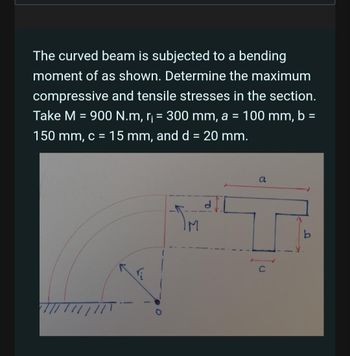 The curved beam is subjected to a bending
moment of as shown. Determine the maximum
compressive and tensile stresses in the section.
Take M = 900 N.m, r₁ = 300 mm, a = 100 mm, b =
150 mm, c = 15 mm, and d = 20 mm.
TM
a
b