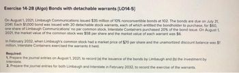 Exercise 14-28 (Algo) Bonds with detachable warrants (LO14-5]
On August 1, 2021, Limbaugh Communications issued $35 million of 10 % nonconvertible bonds at 102. The bonds are due on July 31,
2041. Each $1,000 bond was issued with 20 detachable stock warrants, each of which entitled the bondholder to purchase, for $60,
one share of Limbaugh Communications' no par common stock. Interstate Containers purchased 20% of the bond issue. On August 1,
2021, the market value of the common stock was $58 per share and the market value of each warrant was $6.
in February 2032, when Limbaugh's common stock had a market price of $70 per share and the unamortized discount balance was $1
million, Interstate Containers exercised the warrants it held.
Required:
1. Prepare the journal entries on August 1, 2021, to record (a) the issuance of the bonds by Limbaugh and (b) the investment by
Interstate.
2. Prepare the journal entries for both Limbaugh and Interstate in February 2032, to record the exercise of the warrants.