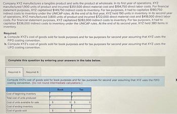 Company XYZ manufactures a tangible product and sells the product at wholesale. In its first year of operations, XYZ
manufactured 1,900 units of product and incurred $351,500 direct material cost and $194,750 direct labor costs. For financial
statement purposes, XYZ capitalized $149,750 indirect costs to inventory. For tax purposes, it had to capitalize $180,750
indirect costs to inventory under the UNICAP rules. At the end of its first year, XYZ held 190 units in inventory. In its second year
of operations, XYZ manufactured 3,800 units of product and incurred $722,000 direct material cost and $418,000 direct labor
costs. For financial statement purposes, XYZ capitalized $282,000 indirect costs to inventory. For tax purposes, it had to
capitalize $336,000 indirect costs to inventory under the UNICAP rules. At the end of its second year, XYZ held 380 items in
inventory.
Required:
a. Compute XYZ's cost of goods sold for book purposes and for tax purposes for second year assuming that XYZ uses the
FIFO costing convention.
b. Compute XYZ's cost of goods sold for book purposes and for tax purposes for second year assuming that XYZ uses the
LIFO costing convention.
Complete this question by entering your answers in the tabs below.
Required A Required B
Compute XYZ's cost of goods sold for book purposes and for tax purposes for second year assuming that XYZ uses the FIFO
costing convention. (Do not round intermediate calculations.)
Cost of beginning inventory
Total cost of units produced
Cost of units available for sale
Cost of ending inventory
Cost of goods sold
$
$
Book
0 $
0 $
Tax
0
0