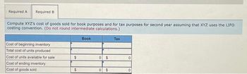 Company XYZ manufactures a tangible product and sells the product at wholesale. In its first year of operations, XYZ
manufactured 1,900 units of product and incurred $351,500 direct material cost and $194,750 direct labor costs. For financial
statement purposes, XYZ capitalized $149,750 indirect costs to inventory. For tax purposes, it had to capitalize $180,750
indirect costs to inventory under the UNICAP rules. At the end of its first year, XYZ held 190 units in inventory. In its second year
of operations, XYZ manufactured 3,800 units of product and incurred $722,000 direct material cost and $418,000 direct labor
costs. For financial statement purposes, XYZ capitalized $282,000 indirect costs to inventory. For tax purposes, it had to
capitalize $336,000 indirect costs to inventory under the UNICAP rules. At the end of its second year, XYZ held 380 items in
inventory.
Required:
a. Compute XYZ's cost of goods sold for book purposes and for tax purposes for second year assuming that XYZ uses the
FIFO costing convention.
b. Compute XYZ's cost of goods sold for book purposes and for tax purposes for second year assuming that XYZ uses the
LIFO costing convention.
Complete this question by entering your answers in the tabs below.
Required A Required B
Compute XYZ's cost of goods sold for book purposes and for tax purposes for second year assuming that XYZ uses the FIFO
costing convention. (Do not round intermediate calculations.)
Cost of beginning inventory
Total cost of units produced
Cost of units available for sale
Cost of ending inventory
Cost of goods sold
$
$
Book
0 $
0 $
Tax
0
0