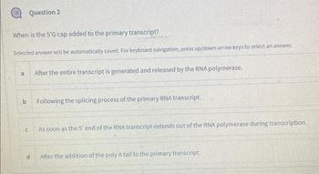 When is the 5'G cap added to the primary transcript?
Selected answer will be automatically saved. For keyboard navigation, press up/down arrow keys to select an answer.
a
b
Question 2
C
d
After the entire transcript is generated and released by the RNA polymerase.
Following the splicing process of the primary RNA transcript.
As soon as the 5' end of the RNA transcript extends out of the RNA polymerase during transcription.
After the addition of the poly A tail to the primary transcript.