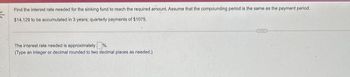 K
Find the interest rate needed for the sinking fund to reach the required amount. Assume that the compounding period is the same as the payment period.
$14,129 to be accumulated in 3 years; quarterly payments of $1075.
The interest rate needed is approximately %.
(Type an integer or decimal rounded to two decimal places as needed.)
***