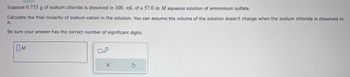 Suppose 0.753 g of sodium chloride is dissolved in 100. mL of a 57.0 m M aqueous solution of ammonium sulfate.
Calculate the final molarity of sodium cation in the solution. You can assume the volume of the solution doesn't change when the sodium chloride is dissolved in
it.
Be sure your answer has the correct number of significant digits.
M
Дхо
X
Ś