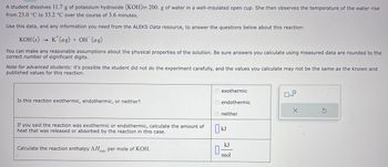 A student dissolves 11.7 g of potassium hydroxide (KOH)in 200. g of water in a well-insulated open cup. She then observes the temperature of the water rise
from 23.0 °C to 33.2 °C over the course of 3.6 minutes.
Use this data, and any information you need from the ALEKS Data resource, to answer the questions below about this reaction:
KOH(s)
K+ (aq) + OH (aq)
You can make any reasonable assumptions about the physical properties of the solution. Be sure answers you calculate using measured data are rounded to the
correct number of significant digits.
Note for advanced students: it's possible the student did not do the experiment carefully, and the values you calculate may not be the same as the known and
published values for this reaction.
Is this reaction exothermic, endothermic, or neither?
If you said the reaction was exothermic or endothermic, calculate the amount of
heat that was released or absorbed by the reaction in this case.
Calculate the reaction enthalpy ΔΗ per mole of KOH.
rxn
exothermic
Oendothermic
0
neither
kJ
kJ
mol
x10
X
S