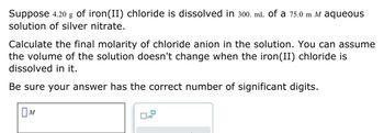 Suppose 4.20 g of iron(II) chloride is dissolved in 300. mL of a 75.0 m M aqueous
solution of silver nitrate.
Calculate the final molarity of chloride anion in the solution. You can assume
the volume of the solution doesn't change when the iron (II) chloride is
dissolved in it.
Be sure your answer has the correct number of significant digits.
M
x10