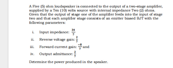 A Five (5) ohm loudspeaker is connected to the output of a two-stage amplifier,
supplied by a Ten (10) volts source with internal impedance Two (2) ohms.
Given that the output of stage one of the amplifier feeds into the input of stage
two and that each amplifier stage consists of an emitter biased BJT with the
following parameters:
i. Input impedance:
34
ii. Reverse voltage gain:
-8
Forward current gain: and
iv. Output admittance:
Determine the power produced in the speaker.