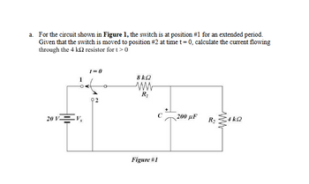 a. For the circuit shown in Figure 1, the switch is at position #1 for an extended period.
Given that the switch is moved to position #2 at time t = 0, calculate the current flowing
through the 4 ks2 resistor for t> 0
20 VV,
1=0
8kQ
ww
R₁
C
200 µF
R₂
Figure #1
ww
4 ΚΩ