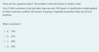 There are four questions about this problem in the test shown in random order.
Out of 1000 customers in the test data, there are only 100 buyers. A classification model applied
to these customers, predicts 200 buyers. If buying is regarded as positive, there are 50 true
positives.
What is precision?
a.
10%
O b. 25%
20%
O d. 50%
