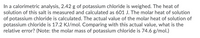 In a calorimetric analysis, 2.42 g of potassium chloride is weighed. The heat of
solution of this salt is measured and calculated as 601 J. The molar heat of solution
of potassium chloride is calculated. The actual value of the molar heat of solution of
potassium chloride is 17.2 KJ/mol. Comparing with this actual value, what is the
relative error? (Note: the molar mass of potassium chloride is 74.6 g/mol.)
